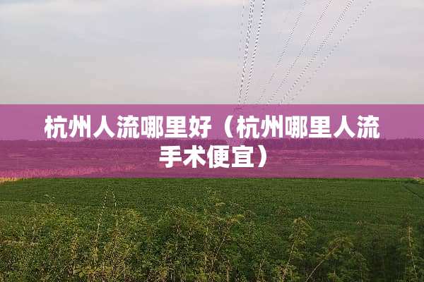 杭州人流哪里好（杭州哪里人流手术便宜）