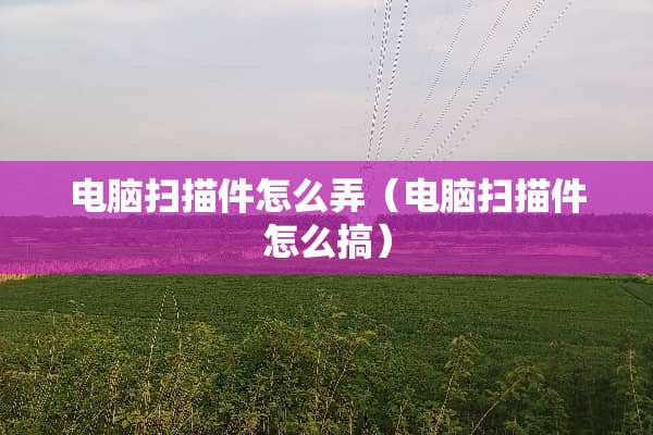 电脑扫描件怎么弄（电脑扫描件怎么搞）