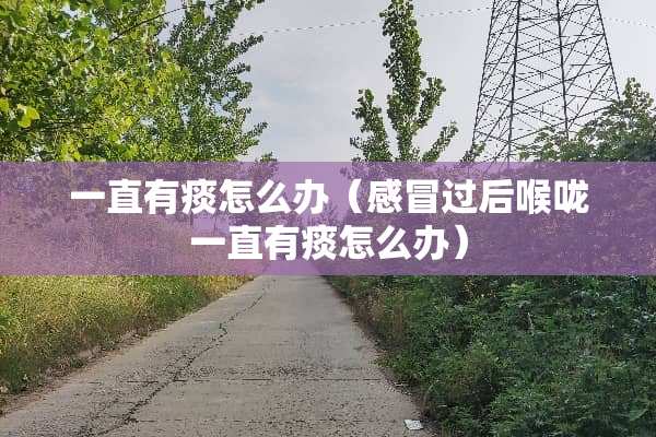 一直有痰怎么办（感冒过后喉咙一直有痰怎么办）