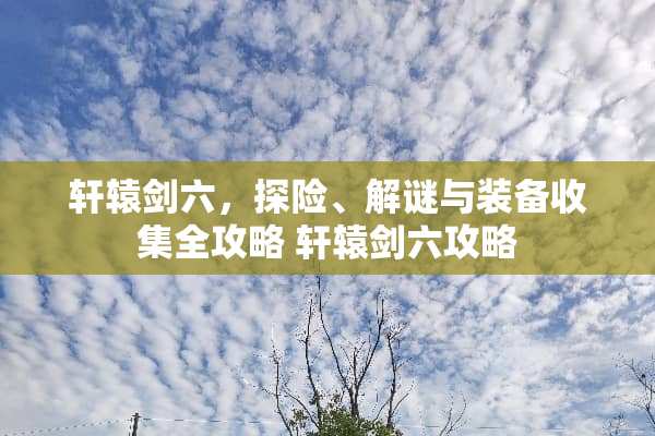 轩辕剑六，探险、解谜与装备收集全攻略 轩辕剑六攻略