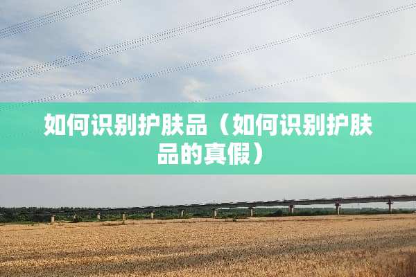 如何识别护肤品（如何识别护肤品的真假）