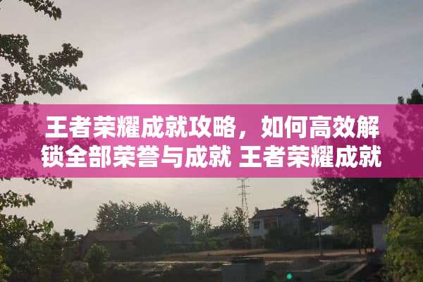 王者荣耀成就攻略，如何高效解锁全部荣誉与成就 王者荣耀成就攻略