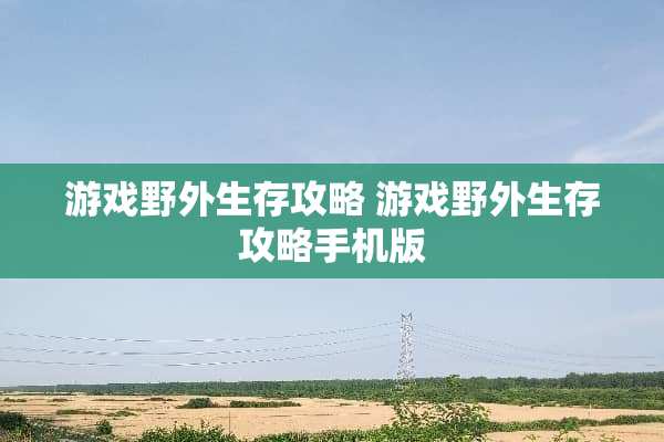 游戏野外生存攻略 游戏野外生存攻略手机版