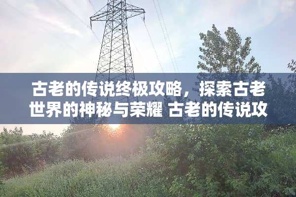 古老的传说终极攻略，探索古老世界的神秘与荣耀 古老的传说攻略