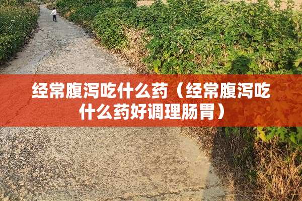 经常腹泻吃什么药（经常腹泻吃什么药好调理肠胃）