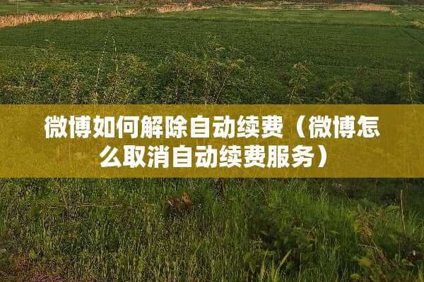 微博如何解除自动续费（微博怎么取消自动续费服务）