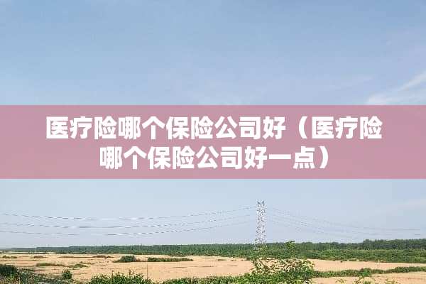 医疗险哪个保险公司好（医疗险哪个保险公司好一点）