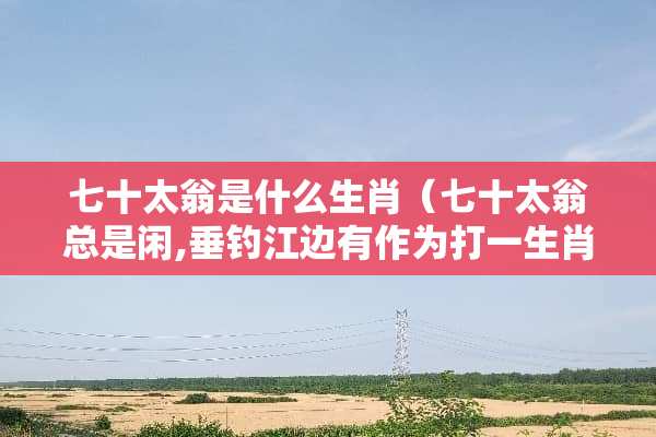 七十太翁是什么生肖（七十太翁总是闲,垂钓江边有作为打一生肖）
