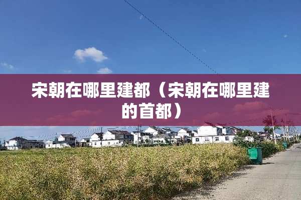宋朝在哪里建都（宋朝在哪里建的首都）