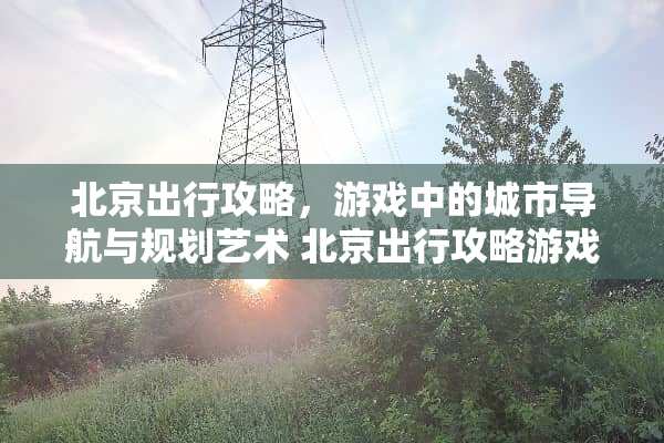 北京出行攻略，游戏中的城市导航与规划艺术 北京出行攻略游戏推荐