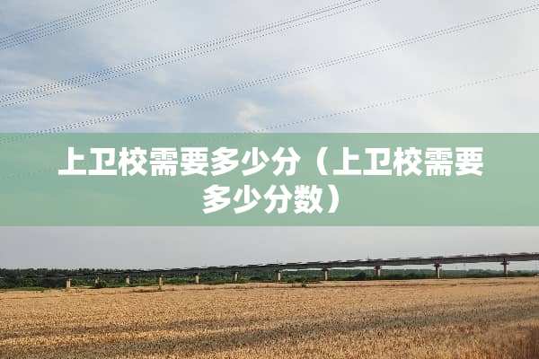 上卫校需要多少分（上卫校需要多少分数）