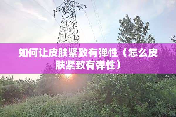 如何让皮肤紧致有弹性（怎么皮肤紧致有弹性）