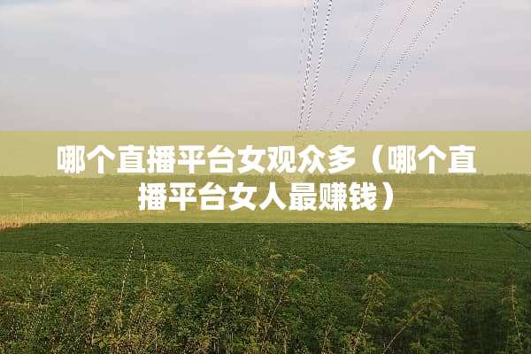 哪个直播平台女观众多（哪个直播平台女人最赚钱）