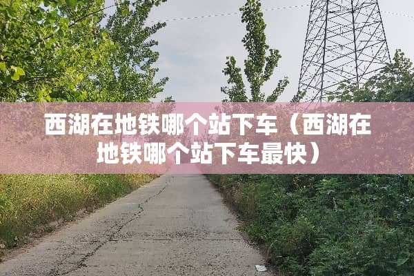 西湖在地铁哪个站下车（西湖在地铁哪个站下车最快）