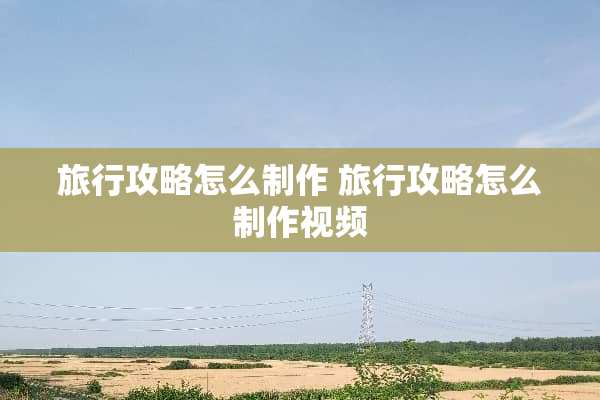 旅行攻略怎么制作 旅行攻略怎么制作视频