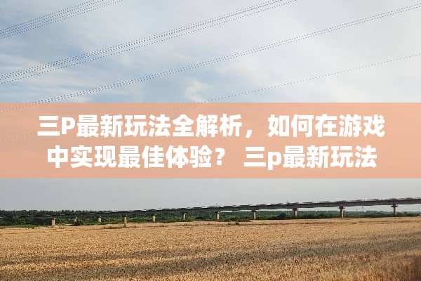 三P最新玩法全解析，如何在游戏中实现最佳体验？ 三p最新玩法