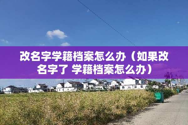 改名字学籍档案怎么办（如果改名字了 学籍档案怎么办）