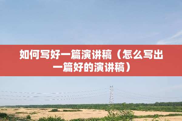 如何写好一篇演讲稿（怎么写出一篇好的演讲稿）