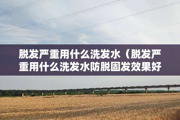 脱发严重用什么洗发水（脱发严重用什么洗发水防脱固发效果好）