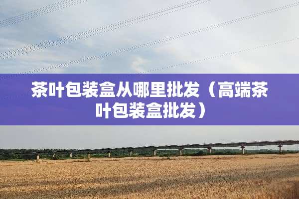 茶叶包装盒从哪里批发（高端茶叶包装盒批发）