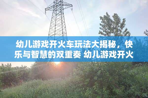 幼儿游戏开火车玩法大揭秘，快乐与智慧的双重奏 幼儿游戏开火车玩法