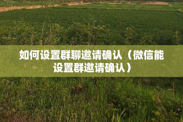 如何设置群聊邀请确认(微信能设置群邀请确认) 如何设置群聊邀请确认(微信能设置群邀请确认)