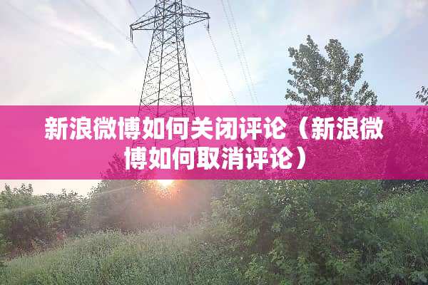 新浪微博如何关闭评论（新浪微博如何取消评论）