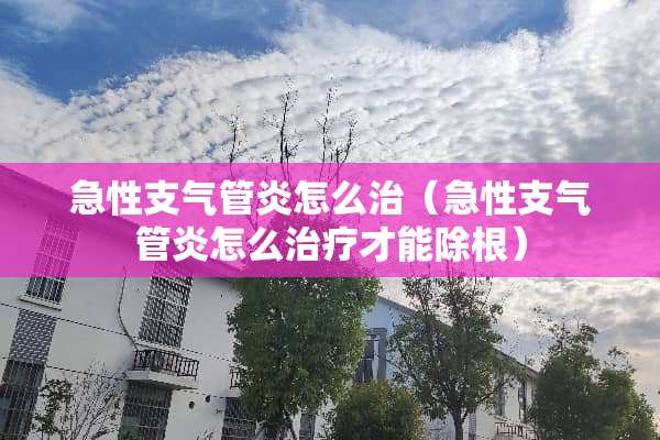 急性支气管炎怎么治（急性支气管炎怎么治疗才能除根）