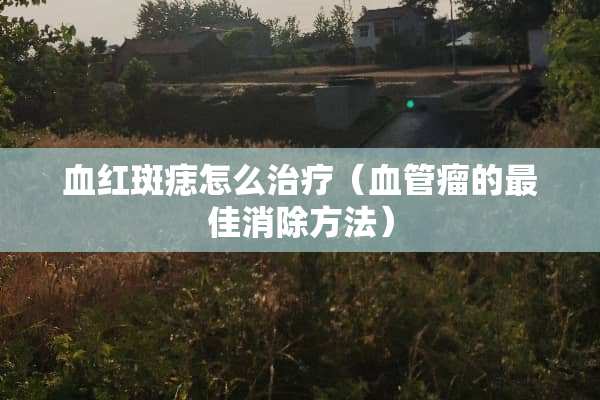 血红斑痣怎么治疗（血管瘤的最佳消除方法）