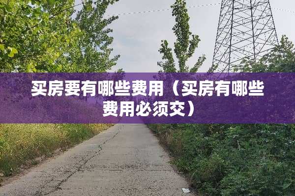 买房要有哪些费用(买房有哪些费用必须交) 买房要有哪些费用(买房有哪些费用必须交)
