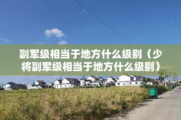 副军级相当于地方什么级别（少将副军级相当于地方什么级别）