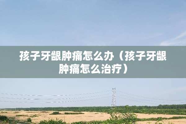 孩子牙龈肿痛怎么办（孩子牙龈肿痛怎么治疗）
