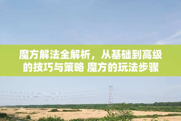 魔方解法全解析，从基础到高级的技巧与策略 魔方的玩法步骤