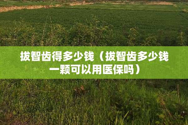 拔智齿得多少钱（拔智齿多少钱一颗可以用医保吗）