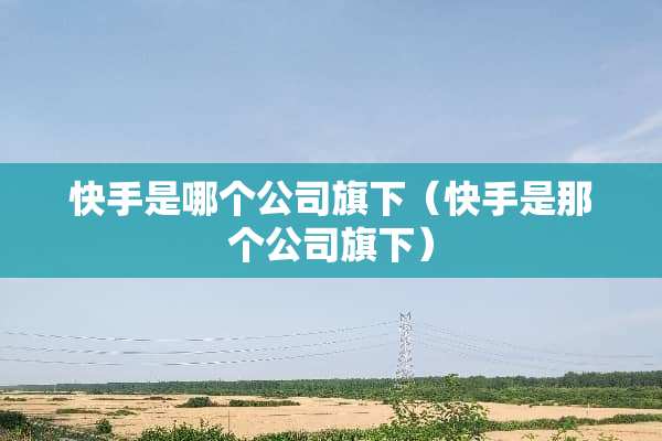 快手是哪个公司旗下（快手是那个公司旗下）