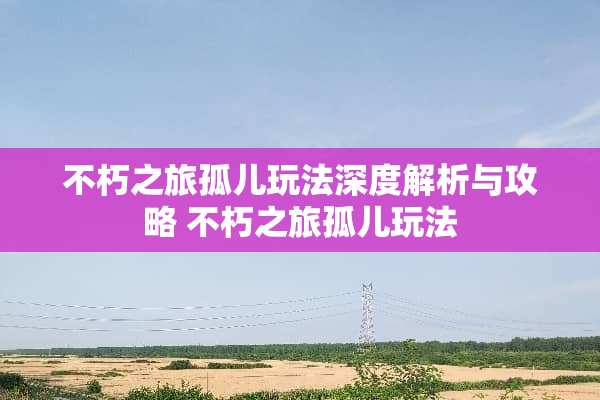 不朽之旅孤儿玩法深度解析与攻略 不朽之旅孤儿玩法