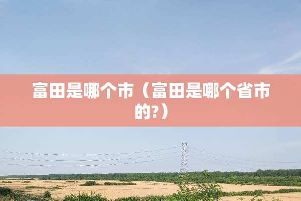 富田是哪个市（富田是哪个省市的?）