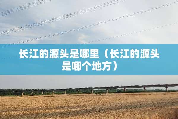 长江的源头是哪里（长江的源头是哪个地方）