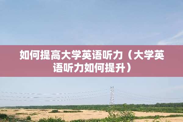 如何提高大学英语听力（大学英语听力如何提升）