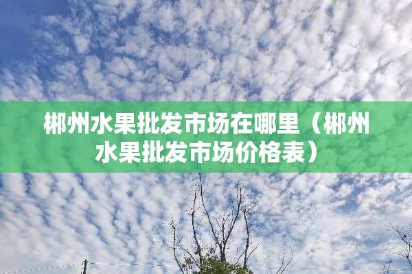 郴州水果批发市场在哪里（郴州水果批发市场价格表）