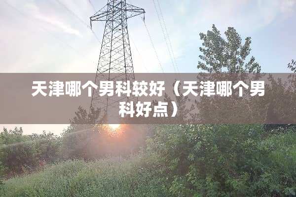 天津哪个男科较好（天津哪个男科好点）
