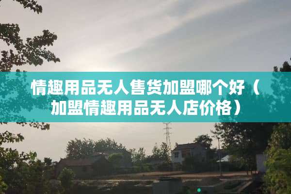 ****无人售货加盟哪个好（加盟****无人店价格）