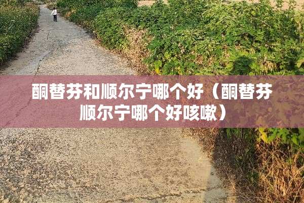 酮替芬和顺尔宁哪个好（酮替芬顺尔宁哪个好咳嗽）