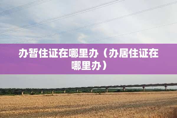 办暂住证在哪里办（办居住证在哪里办）