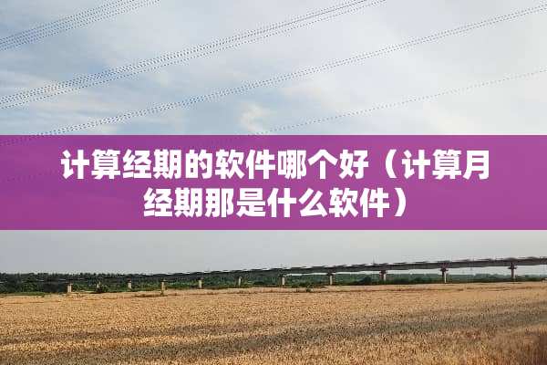 计算经期的软件哪个好（计算月经期那是什么软件）