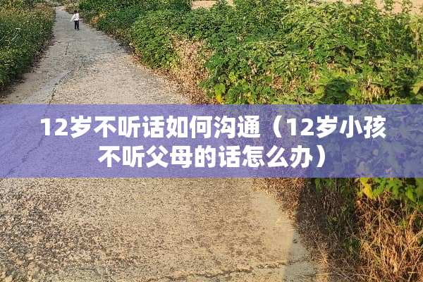 12岁不听话如何沟通（12岁小孩不听父母的话怎么办）