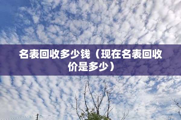 名表回收多少钱（现在名表回收价是多少）