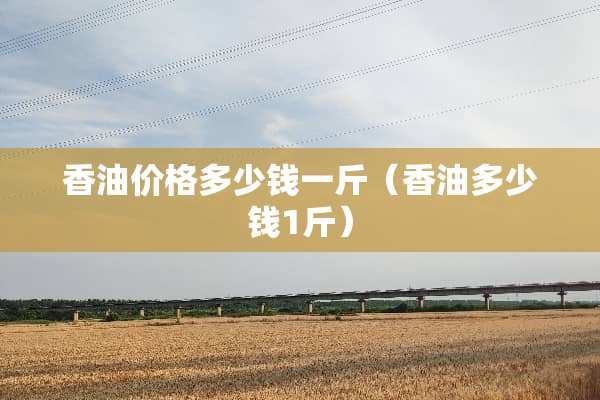 香油价格多少钱一斤（香油多少钱1斤）