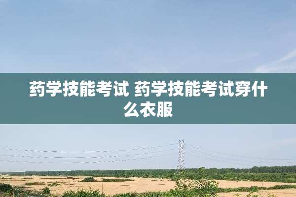 药学技能考试 药学技能考试穿什么衣服