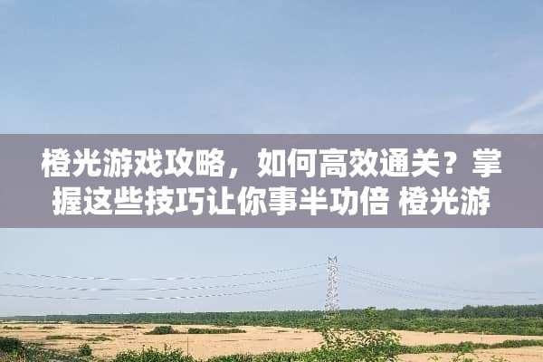 橙光游戏攻略，如何高效通关？掌握这些技巧让你事半功倍 橙光游戏的攻略